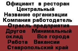 Официант. в ресторан Центральный › Название организации ­ Компания-работодатель › Отрасль предприятия ­ Другое › Минимальный оклад ­ 1 - Все города Работа » Вакансии   . Ставропольский край